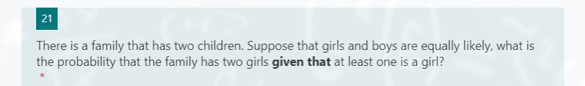 21
There is a family that has two children. Suppose that girls and boys are equally likely, what is
the probability that the family has two girls given that at least one is a girl?
