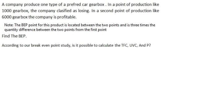 A company produce one type of a prefred car gearbox , In a point of production like
1000 gearbox, the company clasified as losing. In a second point of production like
6000 gearbox the company is profitable.
Note: The BEP point for this product is located between the two points and is three times the
quantity difference between the two points from the first point
Find The BEP.
According to our break even point study, is it possible to calculate the TFC, UVC, And P?
