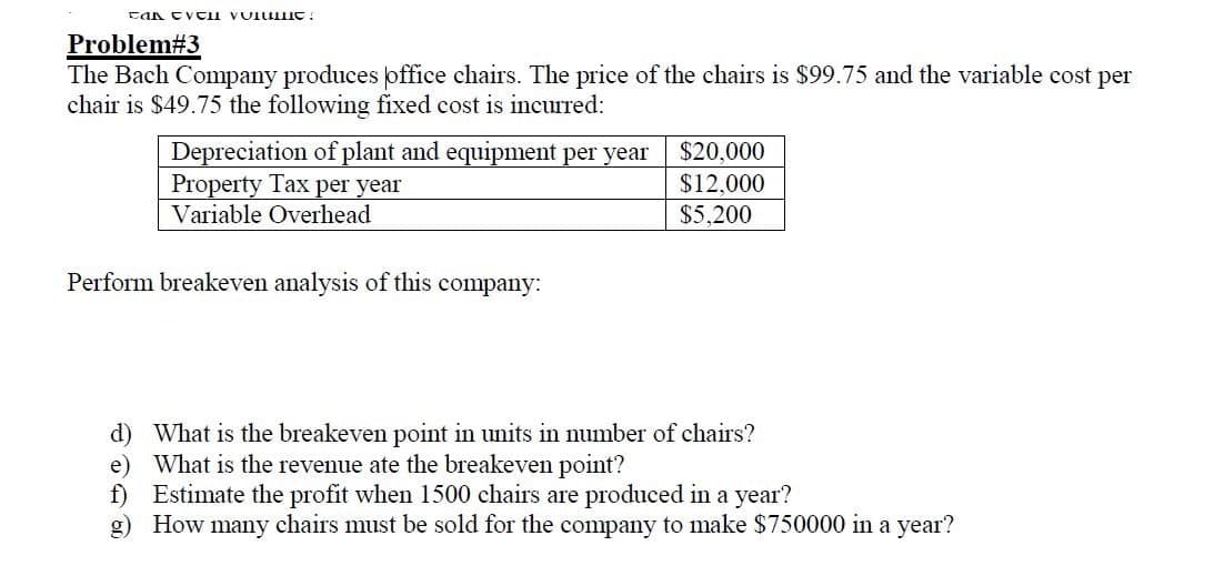 Problem#3
The Bach Company produces office chairs. The price of the chairs is $99.75 and the variable cost per
chair is $49.75 the following fixed cost is incurred:
Depreciation of plant and equipment per year
Property Tax per year
Variable Overhead
$20,000
$12,000
$5,200
Perform breakeven analysis of this company:
d) What is the breakeven point in units in number of chairs?
e) What is the revenue ate the breakeven point?
f) Estimate the profit when 1500 chairs are produced in a year?
g) How many chairs must be sold for the company to make $750000 in a year?

