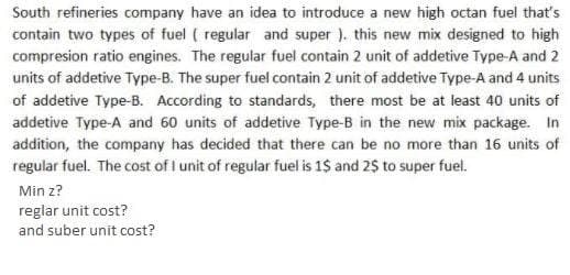 South refineries company have an idea to introduce a new high octan fuel that's
contain two types of fuel ( regular and super ). this new mix designed to high
compresion ratio engines. The regular fuel contain 2 unit of addetive Type-A and 2
units of addetive Type-B. The super fuel contain 2 unit of addetive Type-A and 4 units
of addetive Type-B. According to standards, there most be at least 40 units of
addetive Type-A and 60 units of addetive Type-B in the new mix package. In
addition, the company has decided that there can be no more than 16 units of
regular fuel. The cost of I unit of regular fuel is 1$ and 2$ to super fuel.
Min z?
reglar unit cost?
and suber unit cost?
