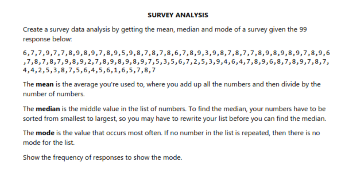 SURVEY ANALYSIS
Create a survey data analysis by getting the mean, median and mode of a survey given the 99
response below:
6,7,7,9,7,7,8,9,8,9,7,8,9,5,9,8,7,8,7,8,6,7,8,9,3,9,8,7,8,7,7,8,9,8,9,8,9,7,8,9,6
,7,8,7,8,7,9,8,9,2,7,8,9,8,9,8,9,7,5,3,5,6,7,2,5,3,9,4,6,4,7,8,9,6,8,7,8,9,7,8,7,
4,4,2,5,3,8,7,5,6,4,5,6,1,6,5,7,8,7
The mean is the average you're used to, where you add up all the numbers and then divide by the
number of numbers.
The median is the middle value in the list of numbers. To find the median, your numbers have to be
sorted from smallest to largest, so you may have to rewrite your list before you can find the median.
The mode is the value that occurs most often. If no number in the list is repeated, then there is no
mode for the list.
Show the frequency of responses to show the mode.
