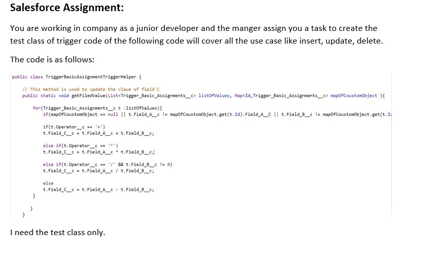 Salesforce Assignment:
You are working in company as a junior developer and the manger assign you a task to create the
test class of trigger code of the following code will cover all the use case like insert, update, delete.
The code is as follows:
public class TriggerBasicAssignmentTriggerHelper (
// This method is used to update the vlaue of field C
public static void getfiledvalue(List<Trigger_Basic_Assignments_c> listofvalues, Map<Id, Trigger_Basic_Assignments_c> mapofCoustomobject ){
for (Trigger_Basic_Assignments_ct :listofValues)
if(mapofCoustomobject =- null || t.Field_A_c != mapofCoustomobject.get(t.Id). Field_A_C || t.Field_8_c != mapofCoustomobject.get(t.I
if(t.Operator_ '+')
t.Field C_c = t.Field_A_c + t.Field_B_c;
else if(t.Operator_ *)
t.Field C_c = t.Field A_* t.Field 8_c;
else if(t.Operator_c == /' &8 t.Field B_c != 0)
t.Field C_c = t.Field A_c / t.Field B_c;
else
t.Field C_c = t.Field A_c - t.Field B_c;
I need the test class only.
