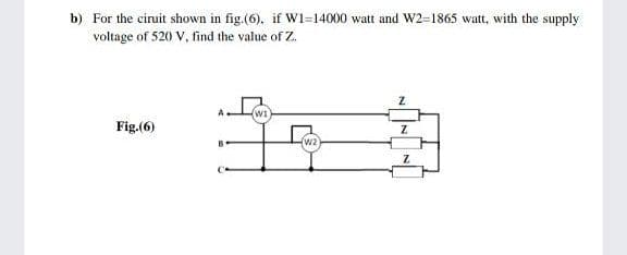 b) For the ciruit shown in fig.(6), if Wi=14000 watt and W2=1865 watt, with the supply
voltage of 520 V, find the value of Z.
WI
Fig.(6)
(w2
