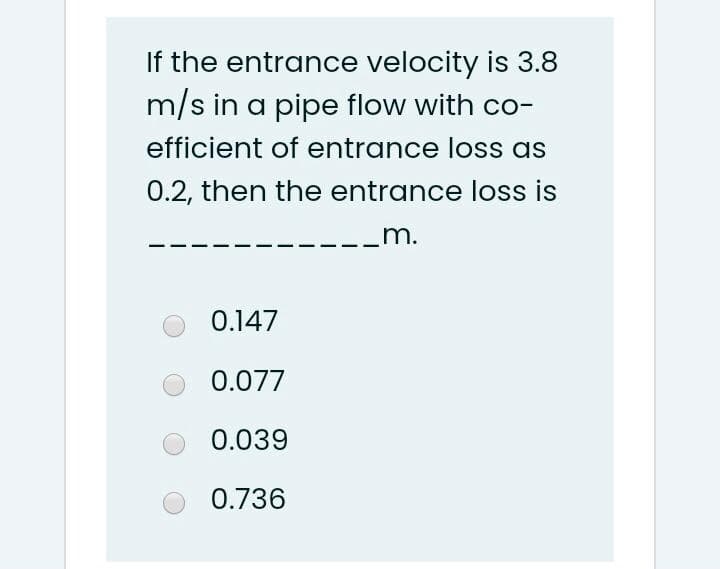 If the entrance velocity is 3.8
m/s in a pipe flow with co-
efficient of entrance loss as
0.2, then the entrance loss is
m.
0.147
0.077
0.039
0.736

