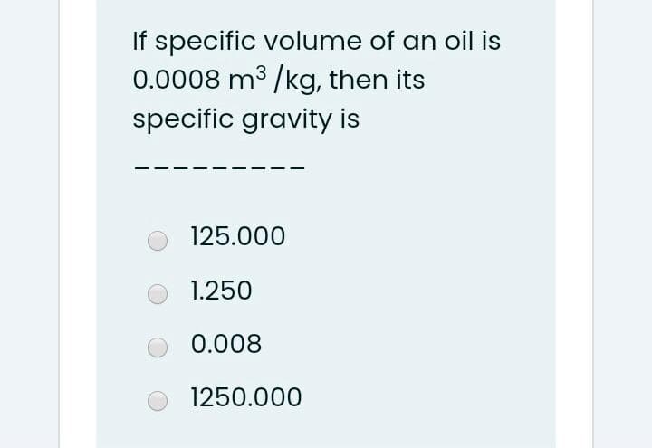 If specific volume of an oil is
0.0008 m3 /kg, then its
specific gravity is
125.000
1.250
0.008
1250.000
