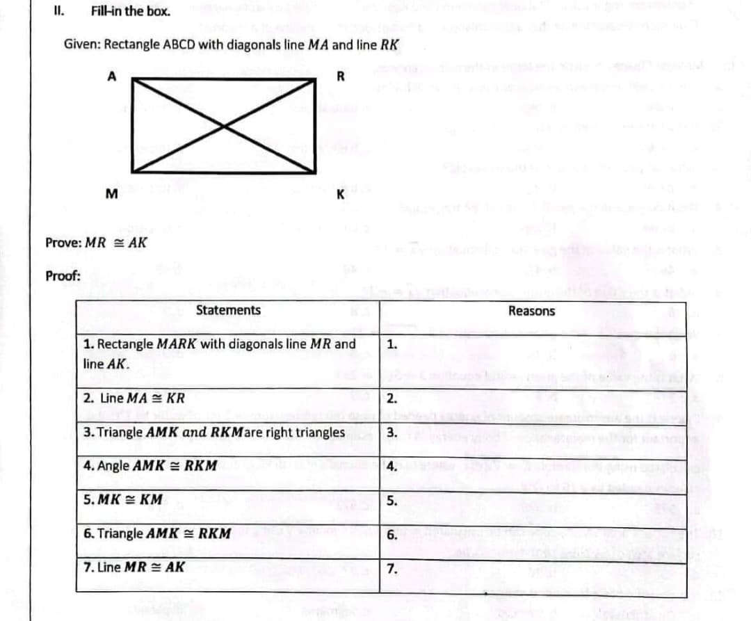 II.
Fil-in the box.
Given: Rectangle ABCD with diagonals line MA and line RK
A
R
M
K
Prove: MR E AK
Proof:
Statements
Reasons
1. Rectangle MARK with diagonals line MR and
1.
line AK.
2. Line MA KR
2.
3. Triangle AMK and RKMare right triangles
3.
4. Angle AMK = RKM
4.
5. MK E KM
5.
6. Triangle AMK = RKM
6.
7. Line MR AK
7.

