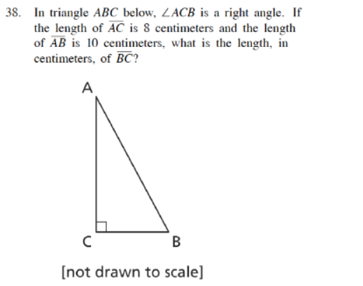 38. In triangle ABC below, ZACB is a right angle. If
the length of AC is 8 centimeters and the length
of AB is 10 centimeters, what is the length, in
centimeters, of BC?
A
B
[not drawn to scale]
