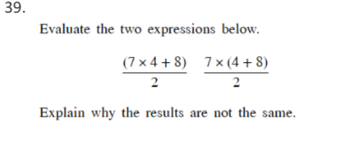 39.
Evaluate the two expressions below.
(7 x 4 + 8) 7 × (4 + 8)
2
2
Explain why the results are not the same.
