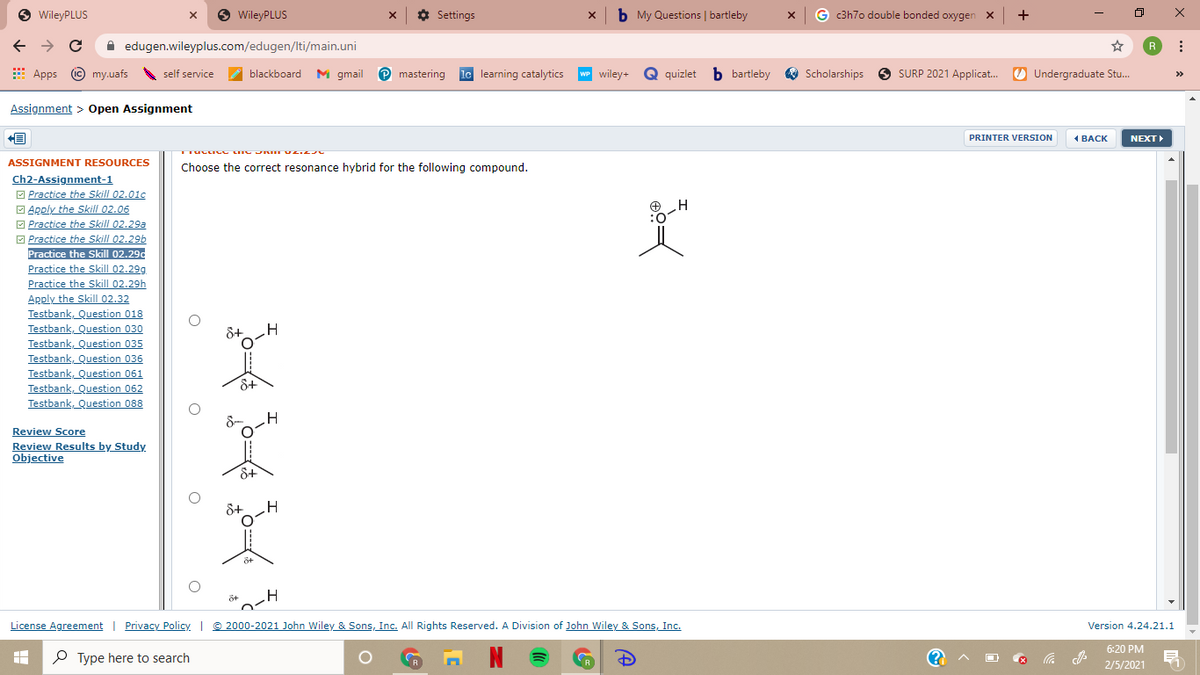 O WileyPLUS
O WileyPLUS
x ¢ Settings
x b My Questions | bartleby
G c3h7o double bonded oxygen x +
A edugen.wileyplus.com/edugen/lti/main.uni
R
E
Apps © my.uafs
self service
A
blackboard M gmail
mastering le learning catalytics
wP wiley+
quizlet b bartleby
Scholarships O SURP 2021 Applicat.
O Undergraduate Stu.
>>
Assignment > Open Assignment
PRINTER VERSION
1 BACK
NEXT
ASSIGNMENT RESOURCES
Choose the correct resonance hybrid for the following compound.
Ch2-Assignment-1
O Practice the Skill 02.01c
O Apply the Skill 02.06
O Practice the Skill 02.29a
O Practice the Skill 02.29b
Practice the Skill 02.29d
Practice the Skill 02.29g
Practice the Skill 02.29h
Apply the Skill 02.32
Testbank, Question 018
Testbank, Question 030
Testbank, Question 035
Testbank, Question 036
Testbank, Question 061
Testbank, Question 062
Testbank, Question 088
O:
Review Score
Review Results by Study
Objective
8+
8+
License Agreement | Privacy Policy © 2000-2021 John Wiley & Sons, Inc. All Rights Reserved. A Division of John Wiley & Sons, Inc.
Version 4.24.21.1
6:20 PM
P Type here to search
N
2/5/2021
