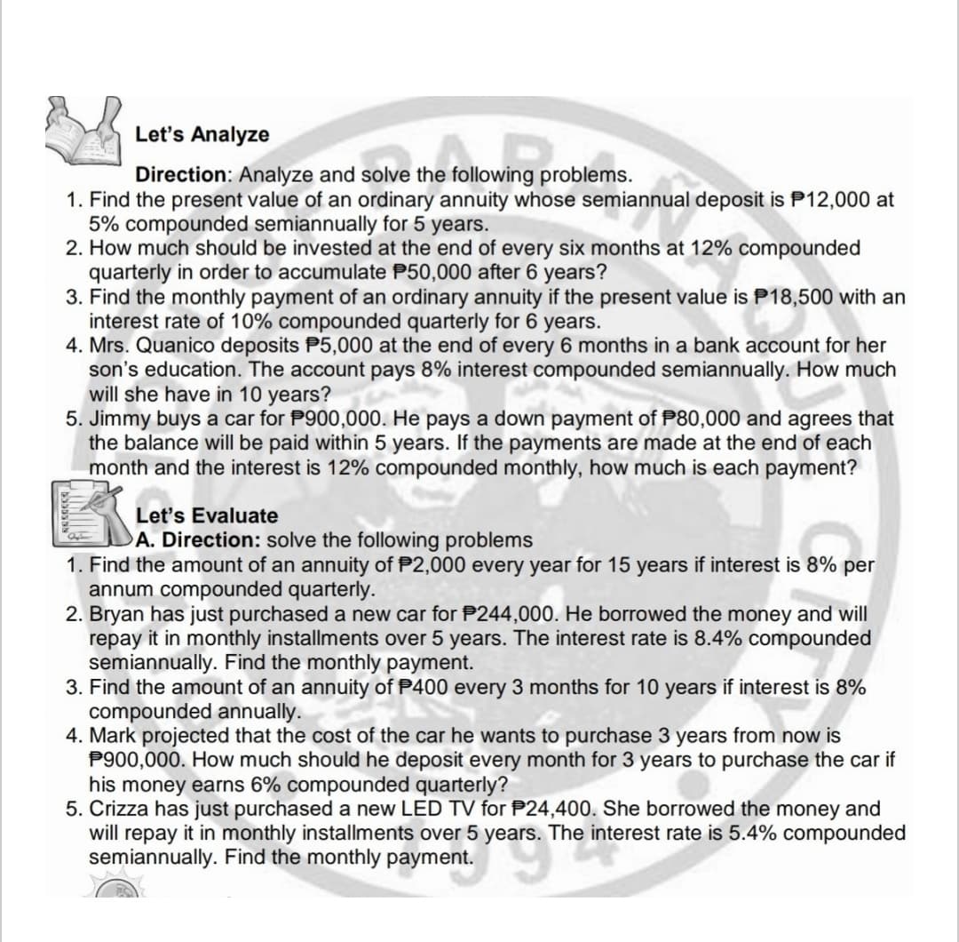 Let's Analyze
Direction: Analyze and solve the following problems.
1. Find the present value of an ordinary annuity whose semiannual deposit is P12,000 at
5% compounded semiannually for 5 years.
2. How much should be invested at the end of every six months at 12% compounded
quarterly in order to accumulate P50,000 after 6 years?
3. Find the monthly payment of an ordinary annuity if the present value is P18,500 with an
interest rate of 10% compounded quarterly for 6 years.
4. Mrs. Quanico deposits P5,000 at the end of every 6 months in a bank account for her
son's education. The account pays 8% interest compounded semiannually. How much
will she have in 10 years?
5. Jimmy buys a car for P900,000. He pays a down payment of P80,000 and agrees that
the balance will be paid within 5 years. If the payments are made at the end of each
month and the interest is 12% compounded monthly, how much is each payment?
Let's Evaluate
A. Direction: solve the following problems
1. Find the amount of an annuity of P2,000 every year for 15 years if interest is 8% per
annum compounded quarterly.
2. Bryan has just purchased a new car for P244,000. He borrowed the money and will
repay it in monthly installments over 5 years. The interest rate is 8.4% compounded
semiannually. Find the monthly payment.
3. Find the amount of an annuity of P400 every 3 months for 10 years if interest is 8%
compounded annually.
4. Mark projected that the cost of the car he wants to purchase 3 years from now is
P900,000. How much should he deposit every month for 3 years to purchase the car if
his money earns 6% compounded quarterly?
5. Crizza has just purchased a new LED TV for P24,400. She borrowed the money and
will repay it in monthly installments over 5 years. The interest rate is 5.4% compounded
semiannually. Find the monthly payment.
