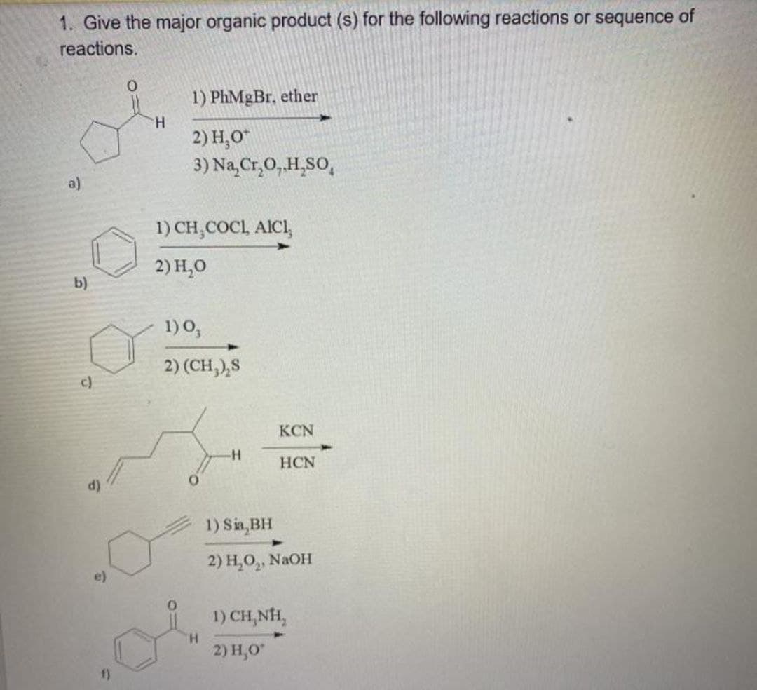1. Give the major organic product (s) for the following reactions or sequence of
reactions.
1) PhMgBr, ether
H.
2) H,O"
3) Na Cr,O,.H,SO,
a)
1) CH,COCI, AICI,
2) H,0
b)
1) 0,
2) (CH,),S
c)
KCN
HCN
1) Sin BH
2) Н, О,, NaOH
e)
1) CH,NH,
H.
2) H,0
f)
