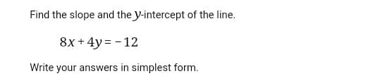 Find the slope and the y-intercept of the line.
8x + 4y = - 12
Write your answers in simplest form.
