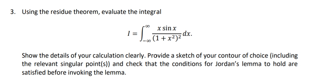 3. Using the residue theorem, evaluate the integral
x sin x
dx.
(1+ x²)z'
I =
Show the details of your calculation clearly. Provide a sketch of your contour of choice (including
the relevant singular point(s)) and check that the conditions for Jordan's lemma to hold are
satisfied before invoking the lemma.
