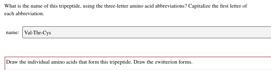 What is the name of this tripeptide, using the three-letter amino acid abbreviations? Capitalize the first letter of
each abbreviation.
name: Val-Thr-Cys
Draw the individual amino acids that form this tripeptide. Draw the zwitterion forms.
