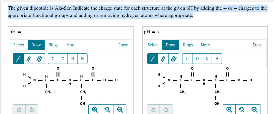 The given dipeptide is Ala-Ser. Indicate the charge state for each structure at the given pH by adding the + or – charges to the
appropriate functional groups and adding or removing hydrogen atoms where appropriate.
pH = 1
pH = 7
%3D
Select
Draw
Rings
More
Erase
Select
Draw
Rings
More
Erase
N
N
Н
н
II
II
н
II
II
- о — н
N - C - C - N - C - C
н
N - C - C - N
Н
н
н
сн,
сн,
сн,
Cн,
он
он
