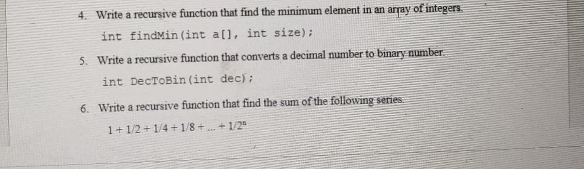 4. Write a recursive function that find the minimum element in an array of integers.
int findMin (int a[], int size);
5. Write a recursive function that converts a decimal number to binary number.
int DecToBin (int dec);
6. Write a recursive function that find the sum of the following series.
1+1/2+1/4+1/8+...+1/2"