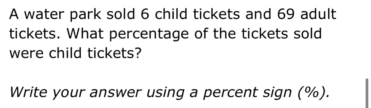A water park sold 6 child tickets and 69 adult
tickets. What percentage of the tickets sold
were child tickets?
Write your answer using a percent sign (%).
