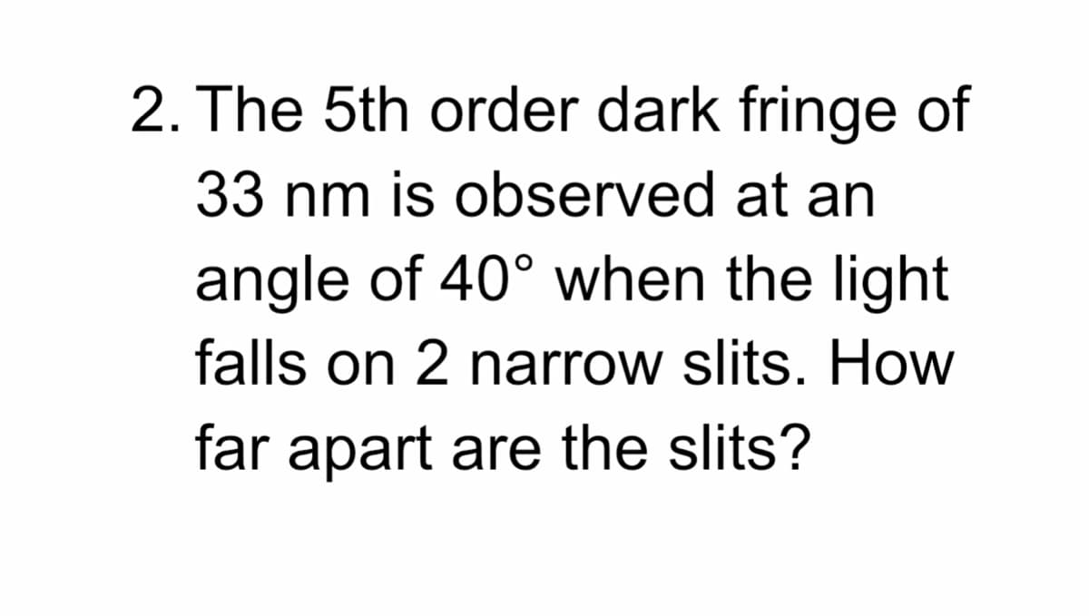 2. The 5th order dark fringe of
33 nm is observed at an
angle of 40° when the light
falls on 2 narrow slits. How
far apart are the slits?
