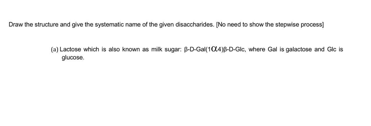 Draw the structure and give the systematic name of the given disaccharides. [No need to show the stepwise process]
(a) Lactose which is also known as milk sugar: B-D-Gal(104)B-D-Glc, where Gal is galactose and Glc is
glucose.
