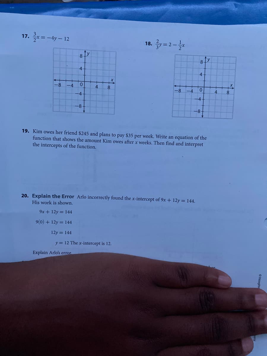 17. 축x%3D-4y-12
18. 글)=2-2x
8
4
4
-8
-4
4.
8
-8
-4
4
8
-4
-4
-8-
-8-
19. Kim owes her friend $245 and plans to pay $35 per week. Write an equation of the
function that shows the amount Kim owes after x weeks. Then find and interpret
the intercepts of the function.
20. Explain the Error Arlo incorrectly found the x-intercept of 9x + 12y = 144.
His work is shown.
9x + 12y = 144
9(0) + 12y = 144
12y = 144
y = 12 The x-intercept is 12.
Explain Arlo's error.
