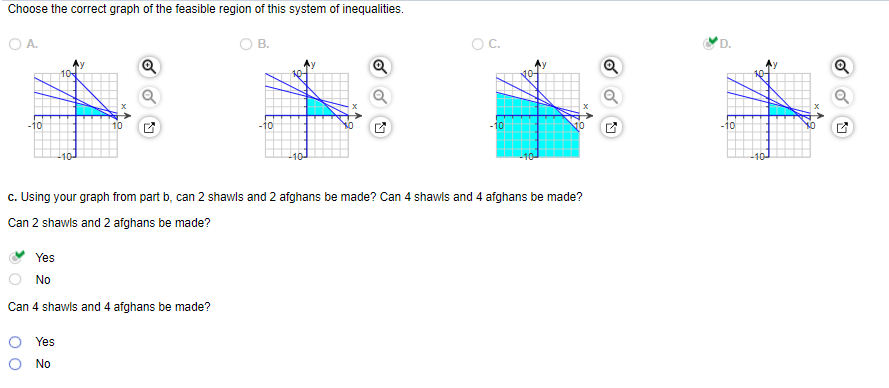 Choose the correct graph of the feasible region of this system of inequalities.
O A.
OB.
OC.
D.
Q
Q
-10
-10
-10
-10
c. Using your graph from part b, can 2 shawls and 2 afghans be made? Can 4 shawis and 4 afghans be made?
Can 2 shawls and 2 afghans be made?
Yes
No
Can 4 shawls and 4 afghans be made?
Yes
O No
