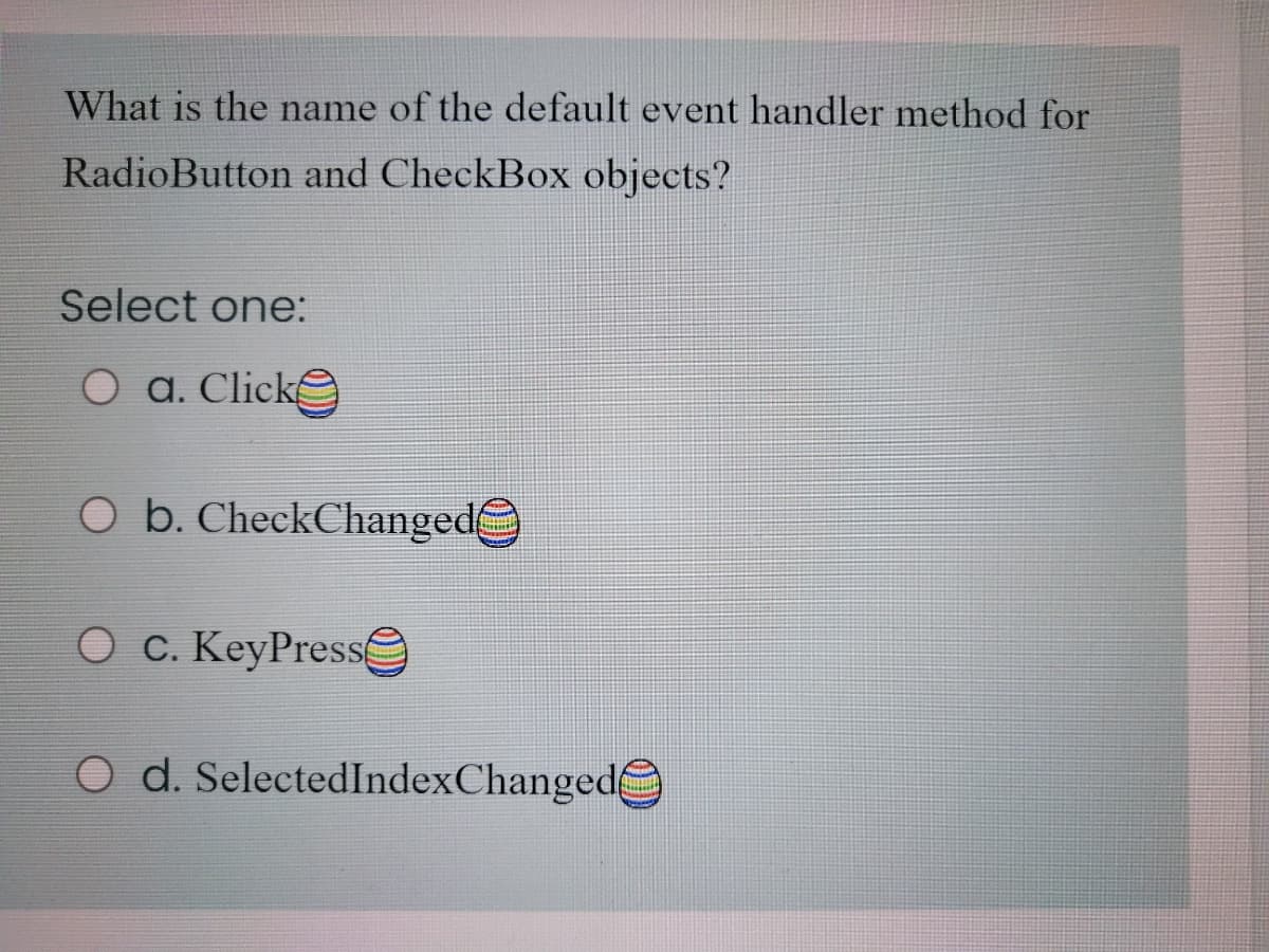What is the name of the default event handler method for
RadioButton and CheckBox objects?
Select one:
O a. Clicke
O b. CheckChanged
O C. KeyPresse
O d. SelectedIndexChanged
