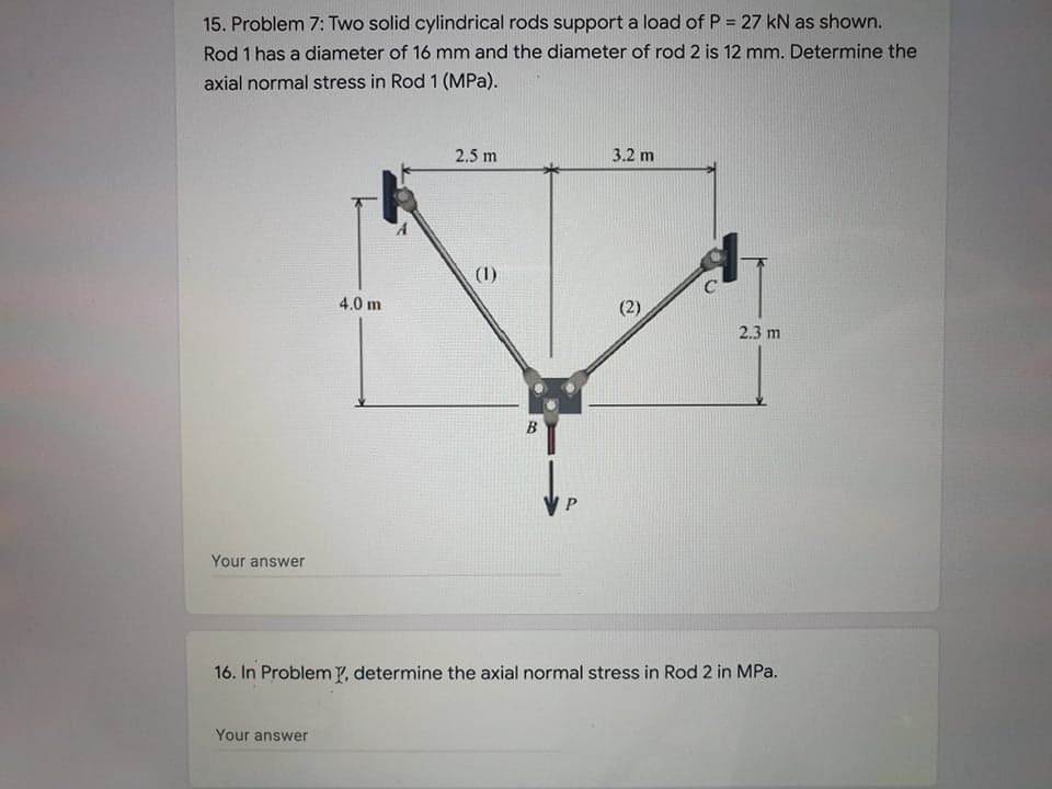 15. Problem 7: Two solid cylindrical rods support a load of P = 27 kN as shown.
Rod 1 has a diameter of 16 mm and the diameter of rod 2 is 12 mm. Determine the
axial normal stress in Rod 1 (MPa).
2.5 m
3.2 m
(1)
4.0 m
2.3 m
B
Your answer
16. In Problem Y, determine the axial normal stress in Rod 2 in MPa.
Your answer
