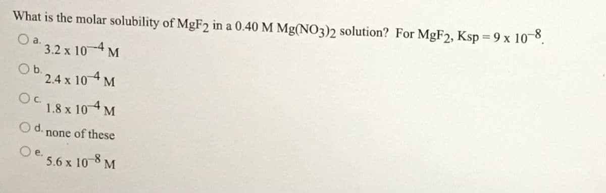 What is the molar solubility of MGF2 in a 0.40 M Mg(NO3)2 solution? For MgF2, Ksp = 9 x 10¬8.
%3D
a.
3.2 x 10-4 M
Ob.
2.4 x 10 4 M
Oc.
1.8 x 104 M
d. none of these
O e.
5.6 x 10-8 M
