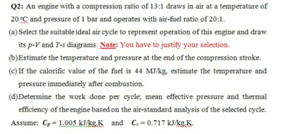 Q2: An engine with a compression ratio of 13:1 draws in air at a temperature of
20 °C and pressure of 1 bar and operates with air-fuel ratio of 20:1.
(a) Select the suitable ideal air cycle to represent operation of this engine and draw
its p-V and T-s diagrams. Note: You have to justify your selection.
(b)Estimate the temperature and pressure at the end of the compression stroke.
(c) If the calorific value of the fuel is 44 MJ/kg, estimate the temperature and
pressure immediately after combustion.
(d)Determine the work done per cycle; mean effective pressure and thermal
efficiency of the engine based on the air-standard analysis of the selected cycle.
Assume: Cp = 1.005 kJ/kg.K and Cy = 0.717 kJ/kg.K.
