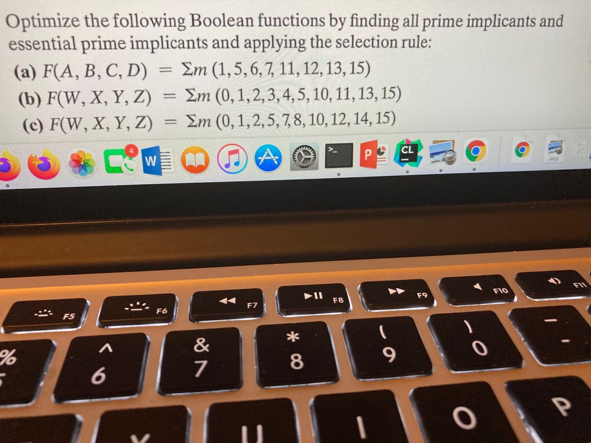 Optimize the following Boolean functions by finding all prime implicants and
essential prime implicants and applying the selection rule:
(a) F(A, B, C, D) =
(b) F(W, X, Y, Z) = Em (0, 1,2,3, 4, 5, 10, 11, 13, 15)
(c) F(W, X, Y, Z) = Em (0, 1,2, 5, 7, 8, 10, 12, 14, 15)
Em (1,5,6,7, 11, 12, 13, 15)
%3D
CL
W
JPEG
F10
AA
F9
F7
F8
F6
F5
*
&
* CO
