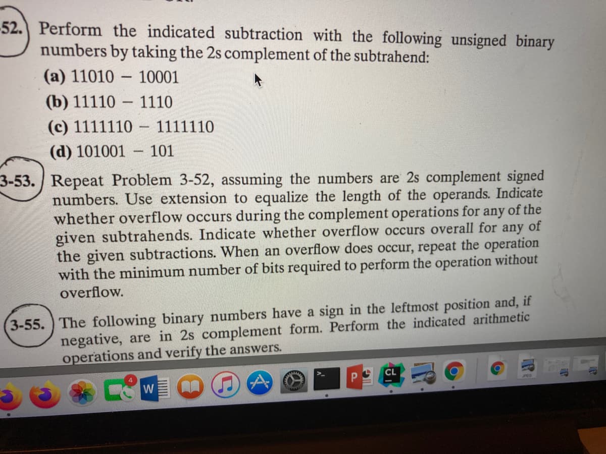 -52. Perform the indicated subtraction with the following unsigned binary
numbers by taking the 2s complement of the subtrahend:
(a) 11010 - 10001
(b) 11110
(c) 1111110 - 1111110
1110
(d) 101001
- 101
-
3-53. Repeat Problem 3-52, assuming the numbers are 2s complement signed
numbers. Use extension to equalize the length of the operands. Indicate
whether overflow occurs during the complement operations for any of the
given subtrahends. Indicate whether overflow occurs overall for any of
the given subtractions. When an overflow does occur, repeat the operation
with the minimum number of bits required to perform the operation without
overflow.
3-55. ) The following binary numbers have a sign in the leftmost position and, if
negative, are in 2s complement form. Perform the indicated arithmetic
operations and verify the answers.
CL
JPEG
W
