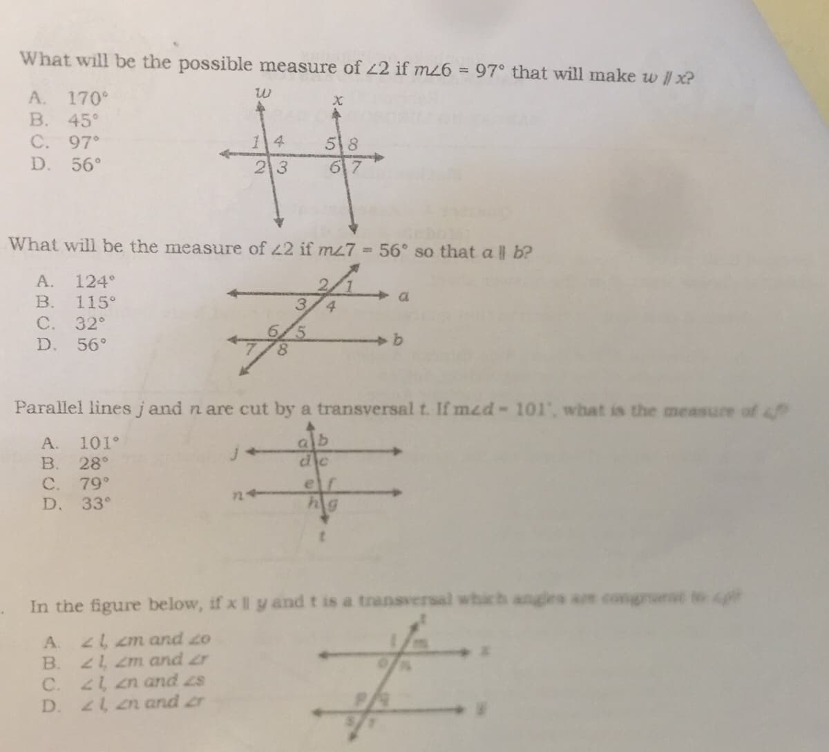 What will be the possible measure of 22 if m26 = 97° that will make w // x?
A. 170°
W
X
B. 45°
C. 97°
58
D. 56°
23
What will be the measure of 42 if m47 = 56° so that all b?
A. 124°
2
B. 115°
3
C. 32°
D. 56°
b
8
Parallel lines j and n are cut by a transversal t. If med- 101', what is the measure of 4
A. 101°
alb
B. 28°
dic
C. 79°
ef
D. 33°
hig
In the figure below, if x Il y and t is a transversal which angles are congruent to p
A.
21, 2m and 20
B.
21, 2m and ar
C.
21, 2n and 2zs
21, 2n and r
£
D.