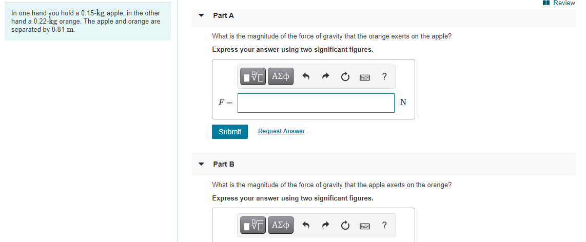 i Review
In one hand you hold a 0.15-kg apple, in the other
hand a 0.22-kg orange. The apple and orange are
separated by 0.81 m.
Part A
What is the magnitude of the force of gravity that the orange exerts on the apple?
Express your answer using two significant figures.
Eν ΑΣφ
?
F =
Submit
Request Answer
Part B
What is the magnitude of the force of gravity that the apple exerts on the orange?
Express your answer using two significant figures.
Πνα ΑΣφ
?
