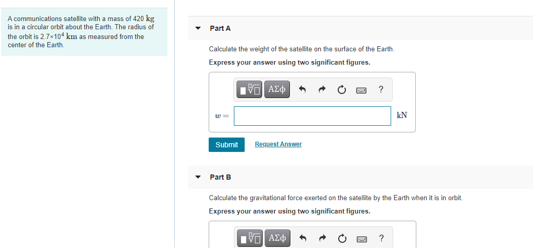 A communications satellite with a mass of 420 kg
is in a circular orbit about the Earth. The radius of
the orbit is 2.7×104 km as measured from the
Part A
center of the Earth.
Calculate the weight of the satellite on the surface of the Earth.
Express your answer using two significant figures.
w =
kN
Submit
Request Answer
Part B
Calculate the gravitational force exerted on the satellite by the Earth when it is in orbit.
Express your answer using two significant figures.
Ην ΑΣφ
