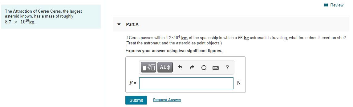 I Review
The Attraction of Ceres Ceres, the largest
asteroid known, has a mass of roughly
8.7 x 1020kg.
Part A
If Ceres passes within 1.2x104 km of the spaceship in which a 66 kg astronaut is traveling, what force does it exert on she?
(Treat the astronaut and the asteroid as point objects.)
Express your answer using two significant figures.
?
F =
N
Submit
Request Answer
