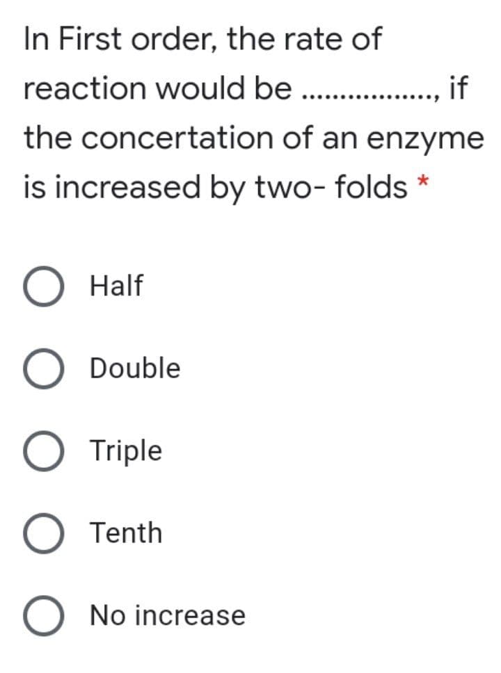 In First order, the rate of
reaction would be .
if
the concertation of an enzyme
is increased by two- folds *
Half
Double
Triple
Tenth
No increase
