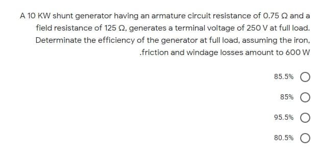 A 10 KW shunt generator having an armature circuit resistance of O.75 Q and a
field resistance of 125 Q, generates a terminal voltage of 250 at full load.
Determinate the efficiency of the generator at full load, assuming the iron,
.friction and windage losses amount to 600 W
85.5%
85%
95.5%
80.5% O
