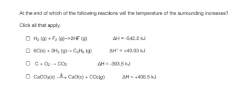 At the end of which of the following reactions will the temperature of the surrounding increases?
Click all that apply.
O H2 (g) + F2 (g)->2HF (g)
AH = -542.2 kJ
O 6C(s) + 3H2 (g)→ CHe (g)
AH" = +49.03 kJ
O C+ 02- COz
AH = -393.5 kJ
O CacOa(s) A, CaO(s) + COz(g)
AH = +400.5 kJ
