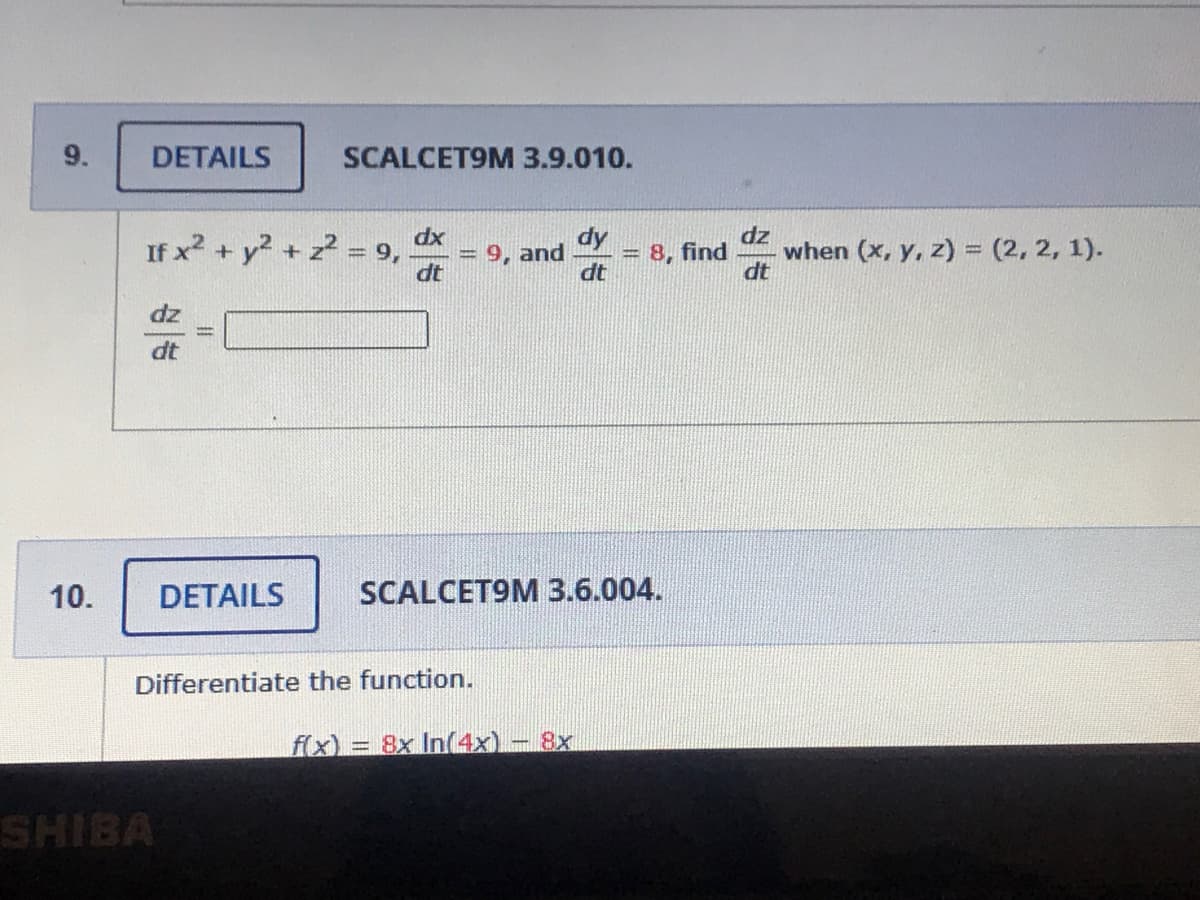 9.
DETAILS
SCALCET9M 3.9.010.
If x2 + y +
dx
9,
dt
dy
= 8, find
dt
dz
when (x, y, z) = (2, 2, 1).
dt
9, and
dt
10.
DETAILS
SCALCET9M 3.6.004.
Differentiate the function.
f(x) = 8x In(4x)
8x
SHIBA
