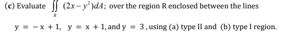 (c) Evaluate || (2x- y')dA; over the region R enclosed between the lines
R
y = - x + 1, y = x + 1, and y = 3,using (a) type II and (b) type I region.
