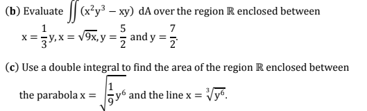 (b) Evaluate || (x²y³ – xy) dA over the region R enclosed between
5
7
x =y, x = v9x, y =, and y ==
(c) Use a double integral to find the area of the region R enclosed between
the parabola x =
Gy6 and the line x =
Vyo.
