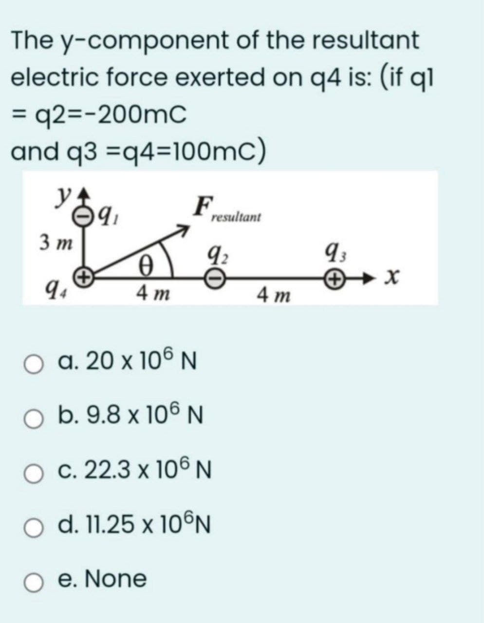 The y-component of the resultant
electric force exerted on q4 is: (if q1
= q2=-200mC
and q3 =q4=100mC)
%3D
F,
resultant
3 т
4 m
4 m
a. 20 x 106 N
O b. 9.8 x 106 N
O c. 22.3 x 106N
O d. 11.25 x 10©N
O e. None
