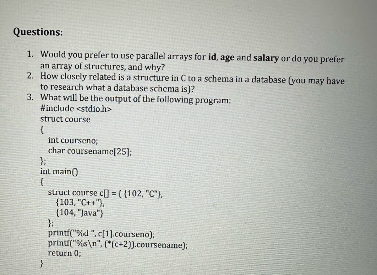 Questions:
1. Would you prefer to use parallel arrays for id, age and salary or do you prefer
an array of structures, and why?
2. How closely related is a structure in C to a schema in a database (you may have
to research what a database schema is)?
3. What will be the output of the following program:
#include <stdio.h>
struct course
{
int courseno;
char coursename[25];
};
int main()
{
}
struct course c] = {{102, "C"},
{103, "C++"},
(104, "Java"}
};
printf("%d ", c[1].courseno);
printf("%s\n", (*(c+2)).coursename);
return 0;