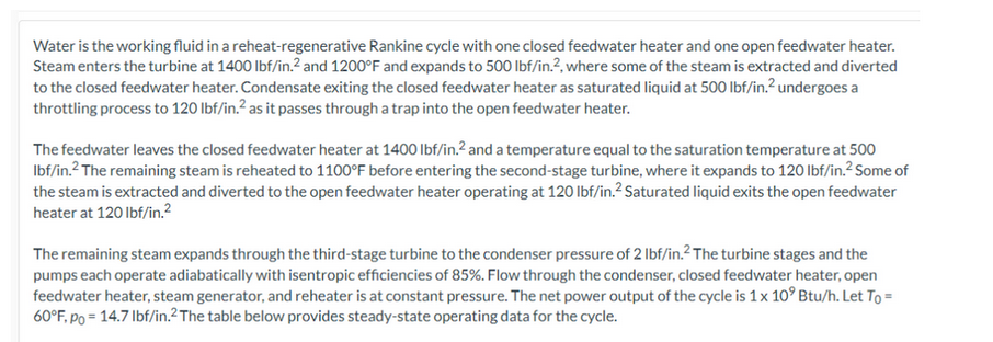 Water is the working fluid in a reheat-regenerative Rankine cycle with one closed feedwater heater and one open feedwater heater.
Steam enters the turbine at 1400 lbf/in.² and 1200°F and expands to 500 lbf/in.2, where some of the steam is extracted and diverted
to the closed feedwater heater. Condensate exiting the closed feedwater heater as saturated liquid at 500 lbf/in.² undergoes a
throttling process to 120 lbf/in.² as it passes through a trap into the open feedwater heater.
The feedwater leaves the closed feedwater heater at 1400 lbf/in.2 and a temperature equal to the saturation temperature at 500
lbf/in.² The remaining steam is reheated to 1100°F before entering the second-stage turbine, where it expands to 120 lbf/in.² Some of
the steam is extracted and diverted to the open feedwater heater operating at 120 lbf/in.² Saturated liquid exits the open feedwater
heater at 120 lbf/in.²
The remaining steam expands through the third-stage turbine to the condenser pressure of 2 lbf/in.² The turbine stages and the
pumps each operate adiabatically with isentropic efficiencies of 85%. Flow through the condenser, closed feedwater heater, open
feedwater heater, steam generator, and reheater is at constant pressure. The net power output of the cycle is 1 x 10° Btu/h. Let To =
60°F, po = 14.7 lbf/in.² The table below provides steady-state operating data for the cycle.