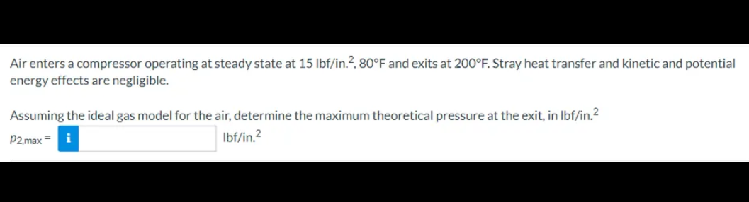 Air enters a compressor operating at steady state at 15 lbf/in.², 80°F and exits at 200°F. Stray heat transfer and kinetic and potential
energy effects are negligible.
Assuming the ideal gas model for the air, determine the maximum theoretical pressure at the exit, in lbf/in.²
lbf/in.²
P2,max =