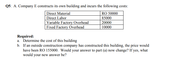 Q5: A. Company E constructs its own building and incurs the following costs:
| Direct Material
Direct Labor
Variable Factory Overhead
Fixed Factory Overhead
RO 50000
85000
20000
10000
Required:
a. Determine the cost of this building
b. If an outside construction company has constructed this building, the price would
have been RO 155000. Would your answer to part (a) now change? If yes, what
would your new answer be?
