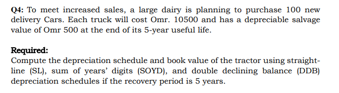 Q4: To meet increased sales, a large dairy is planning to purchase 100 new
delivery Cars. Each truck will cost Omr. 10500 and has a depreciable salvage
value of Omr 500 at the end of its 5-year useful life.
Required:
Compute the depreciation schedule and book value of the tractor using straight-
line (SL), sum of years' digits (SOYD), and double declining balance (DDB)
depreciation schedules if the recovery period is 5 years.
