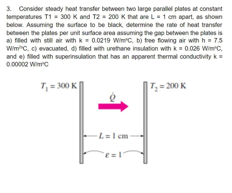 Consider steady heat transfer between two large parallel plates at constant
temperatures T1 = 300 K and T2 = 200 K that are L = 1 cm apart, as shown
below. Assuming the surface to be black, determine the rate of heat transfer
between the plates per unit surface area assuming the gap between the plates is
a) filled with still air with k = 0.0219 W/m°C, b) free flowing air with h = 7.5
W/m2°C, c) evacuated, d) filled with urethane insulation with k = 0.026 W/m°C,
and e) filled with superinsulation that has an apparent thermal conductivity k =
3.
%3D
0.00002 W/m°C
T; = 300 K |
T, = 200 K
·L = 1 cm
`ɛ = 1°

