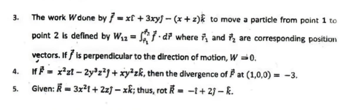 3.
The work Wdune by = xf + 3xryj - (x + z)k to move a particle from point 1 to
point 2 is defined by W12 = S} •dř where i, and i, are corresponding position
%3D
vectors. If f is perpendicular to the direction of motion, W =0.
If = x²zt – 2y°z²9 + xy²zk, then the divergence of F at (1,0,0) = -3.
4.
%3D
5.
Given: R = 3x?1 + 2zf – xk; thus, rot Ř = -i+ 2f – k.
