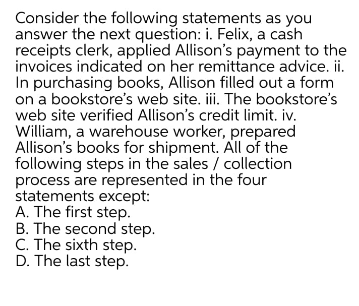 Consider the following statements as you
answer the next question: i. Felix, a cash
receipts clerk, applied Allison's payment to the
invoices indicated on her remittance advice. ii.
In purchasing books, Allison filled out a form
on a bookstore's web site. iii. The bookstore's
web site verified Allison's credit limit. iv.
William, a warehouse worker, prepared
Allison's books for shipment. All of the
following steps in the sales / collection
process are represented in the four
statements except:
A. The first step.
B. The second step.
C. The sixth step.
D. The last step.
